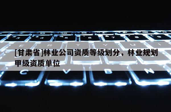 [甘肃省]林业公司资质等级划分，林业规划甲级资质单位