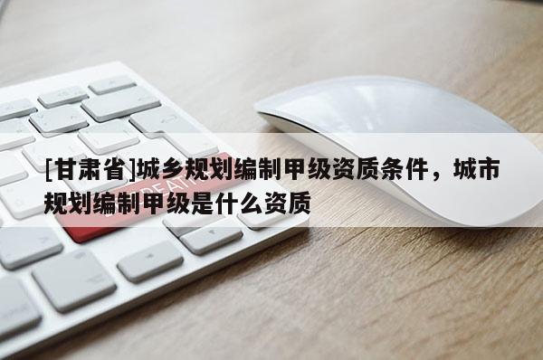 [甘肃省]城乡规划编制甲级资质条件，城市规划编制甲级是什么资质
