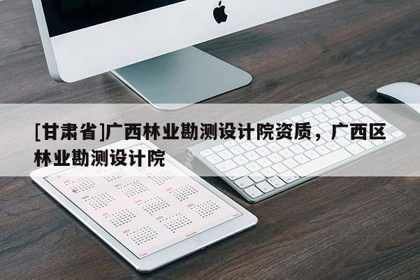 [甘肃省]广西林业勘测设计院资质，广西区林业勘测设计院