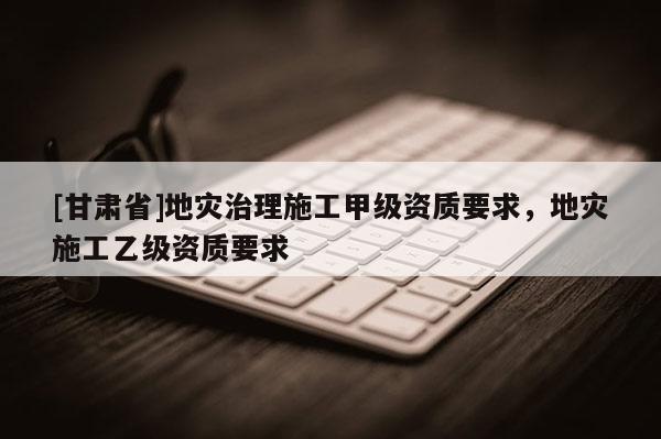 [甘肃省]地灾治理施工甲级资质要求，地灾施工乙级资质要求