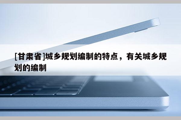 [甘肃省]城乡规划编制的特点，有关城乡规划的编制