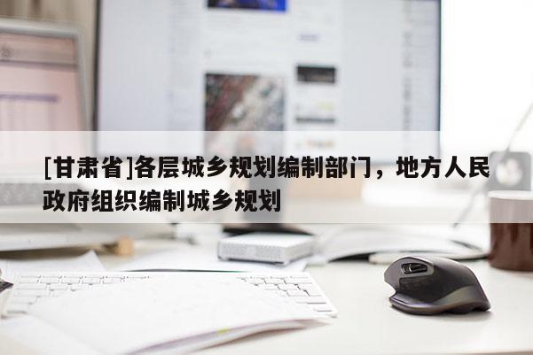 [甘肃省]各层城乡规划编制部门，地方人民政府组织编制城乡规划