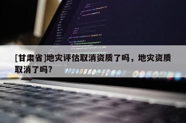 [甘肃省]地灾评估取消资质了吗，地灾资质取消了吗?