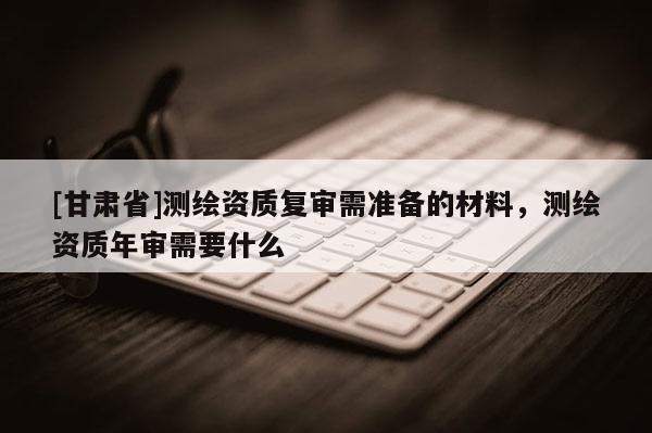 [甘肃省]测绘资质复审需准备的材料，测绘资质年审需要什么