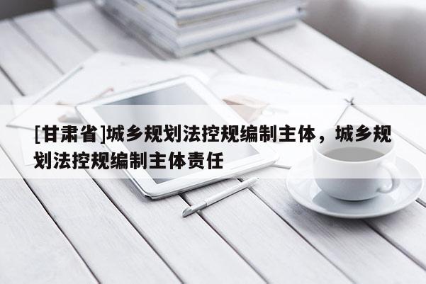 [甘肃省]城乡规划法控规编制主体，城乡规划法控规编制主体责任
