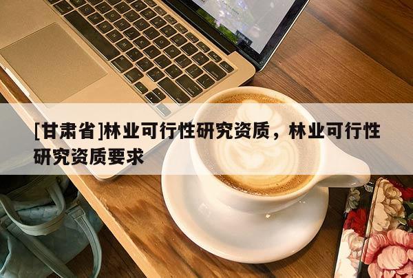 [甘肃省]林业可行性研究资质，林业可行性研究资质要求