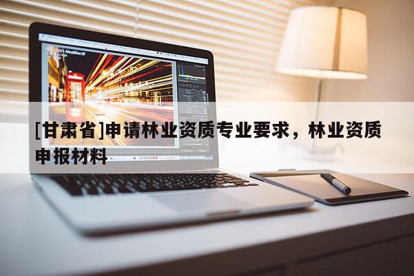 [甘肃省]申请林业资质专业要求，林业资质申报材料