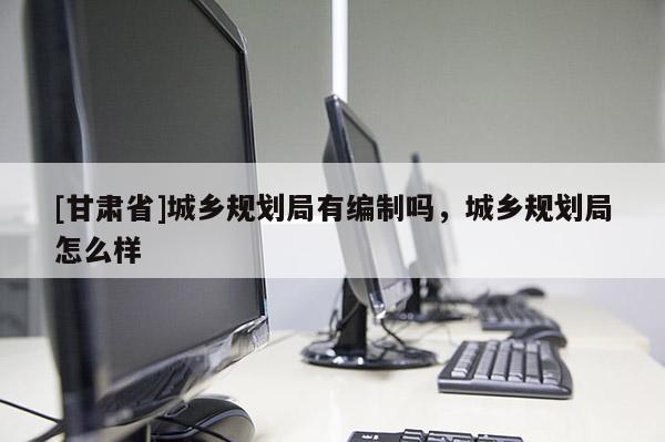 [甘肃省]城乡规划局有编制吗，城乡规划局怎么样