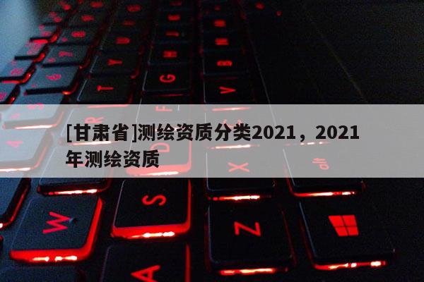 [甘肃省]测绘资质分类2021，2021年测绘资质