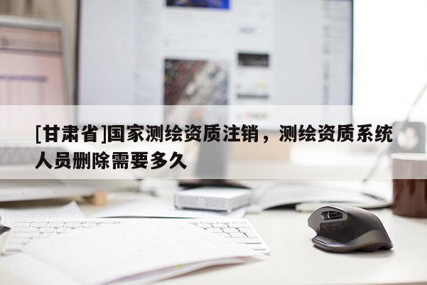 [甘肃省]国家测绘资质注销，测绘资质系统人员删除需要多久