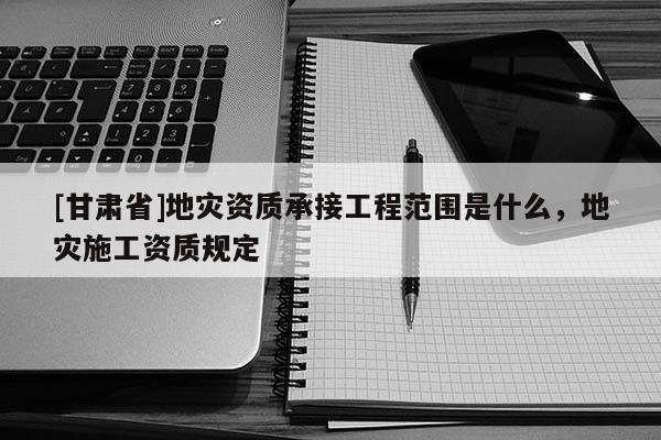 [甘肃省]地灾资质承接工程范围是什么，地灾施工资质规定
