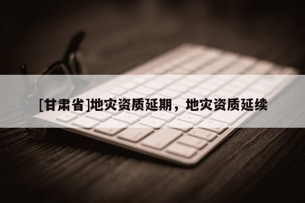 [甘肃省]地灾资质延期，地灾资质延续