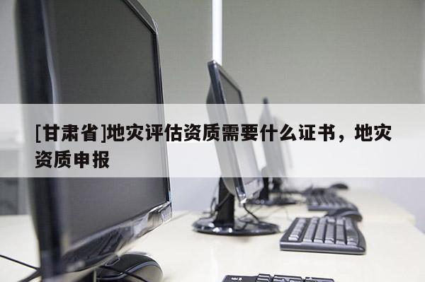 [甘肃省]地灾评估资质需要什么证书，地灾资质申报