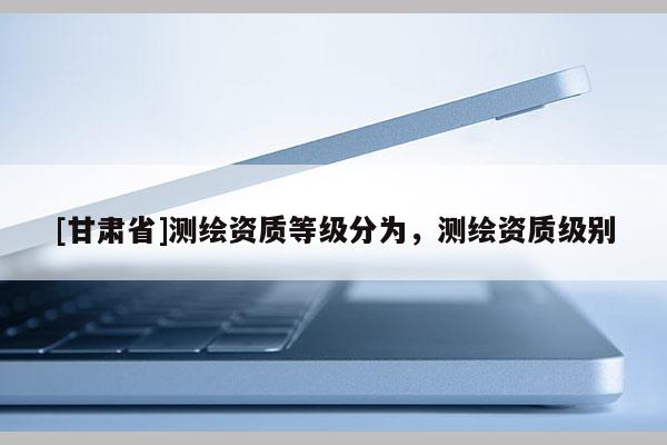[甘肃省]测绘资质等级分为，测绘资质级别