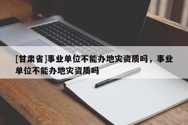 [甘肃省]事业单位不能办地灾资质吗，事业单位不能办地灾资质吗