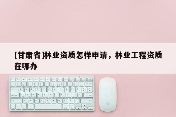 [甘肃省]林业资质怎样申请，林业工程资质在哪办