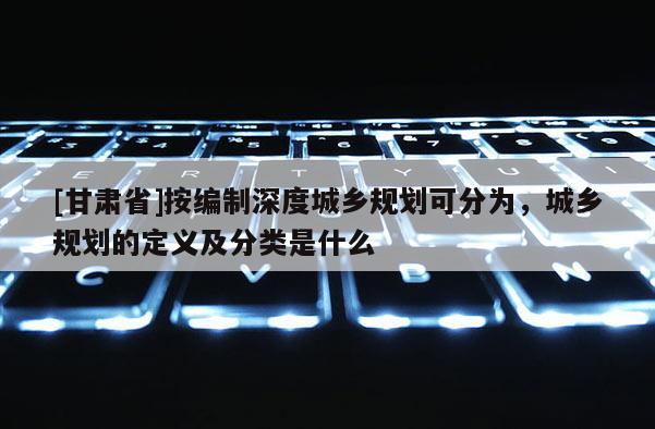 [甘肃省]按编制深度城乡规划可分为，城乡规划的定义及分类是什么