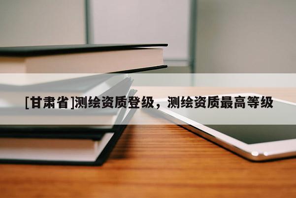 [甘肃省]测绘资质登级，测绘资质最高等级