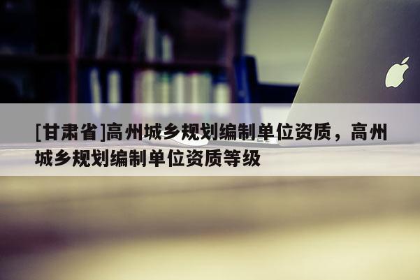 [甘肃省]高州城乡规划编制单位资质，高州城乡规划编制单位资质等级