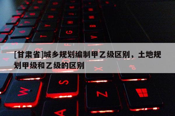 [甘肃省]城乡规划编制甲乙级区别，土地规划甲级和乙级的区别