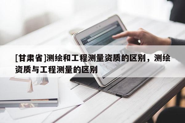 [甘肃省]测绘和工程测量资质的区别，测绘资质与工程测量的区别