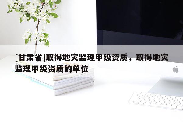 [甘肃省]取得地灾监理甲级资质，取得地灾监理甲级资质的单位