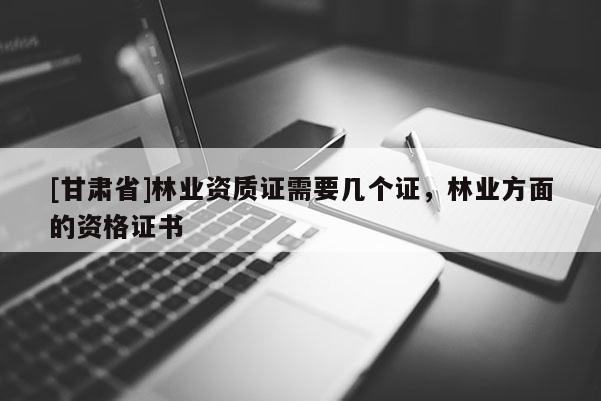 [甘肃省]林业资质证需要几个证，林业方面的资格证书
