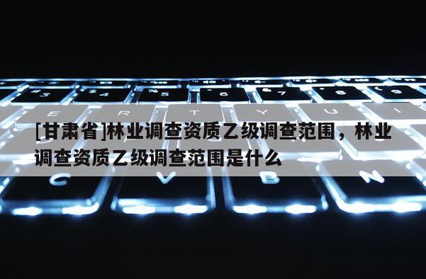 [甘肃省]林业调查资质乙级调查范围，林业调查资质乙级调查范围是什么