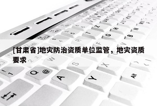 [甘肃省]地灾防治资质单位监管，地灾资质要求