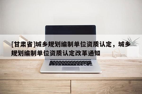 [甘肃省]城乡规划编制单位资质认定，城乡规划编制单位资质认定改革通知