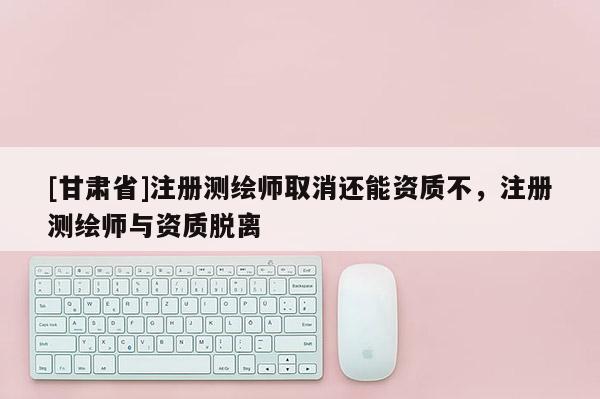 [甘肃省]注册测绘师取消还能资质不，注册测绘师与资质脱离