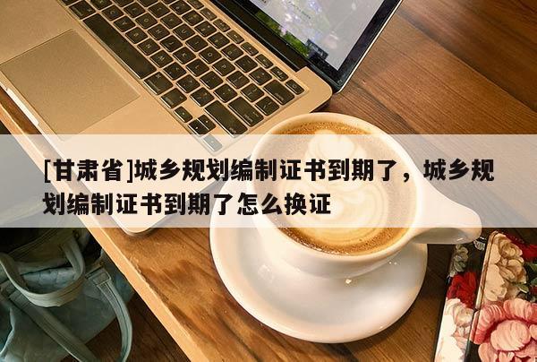 [甘肃省]城乡规划编制证书到期了，城乡规划编制证书到期了怎么换证
