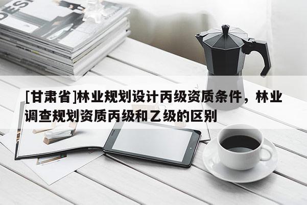 [甘肃省]林业规划设计丙级资质条件，林业调查规划资质丙级和乙级的区别