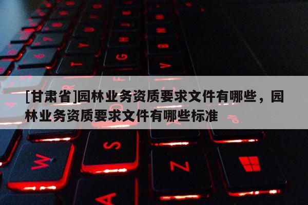 [甘肃省]园林业务资质要求文件有哪些，园林业务资质要求文件有哪些标准