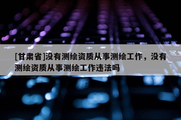 [甘肃省]没有测绘资质从事测绘工作，没有测绘资质从事测绘工作违法吗