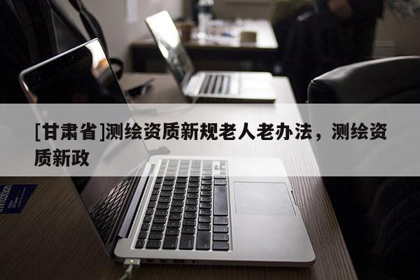 [甘肃省]测绘资质新规老人老办法，测绘资质新政