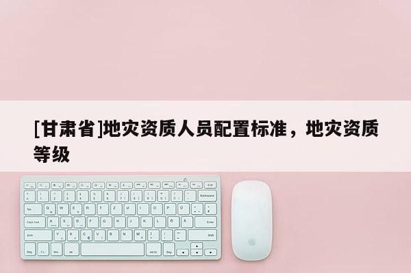 [甘肃省]地灾资质人员配置标准，地灾资质等级