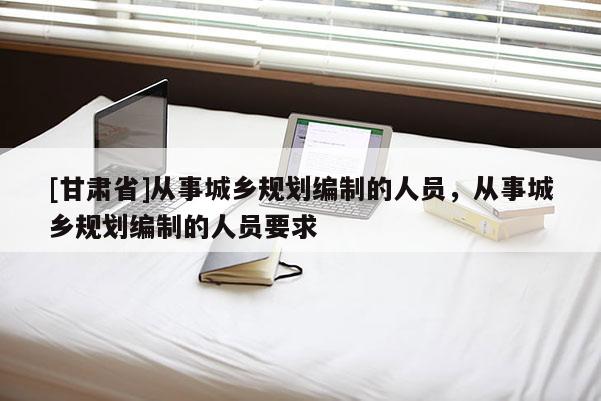 [甘肃省]从事城乡规划编制的人员，从事城乡规划编制的人员要求
