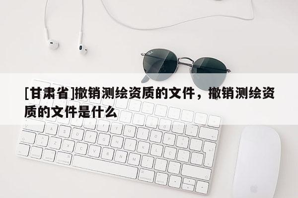 [甘肃省]撤销测绘资质的文件，撤销测绘资质的文件是什么