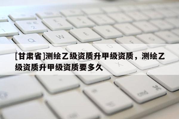 [甘肃省]测绘乙级资质升甲级资质，测绘乙级资质升甲级资质要多久