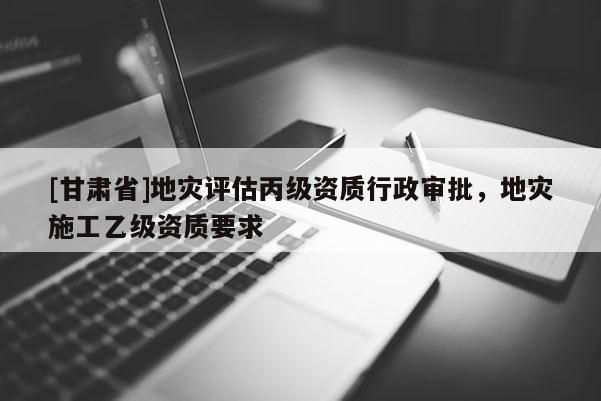 [甘肃省]地灾评估丙级资质行政审批，地灾施工乙级资质要求