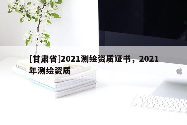 [甘肃省]2021测绘资质证书，2021年测绘资质