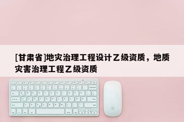 [甘肃省]地灾治理工程设计乙级资质，地质灾害治理工程乙级资质