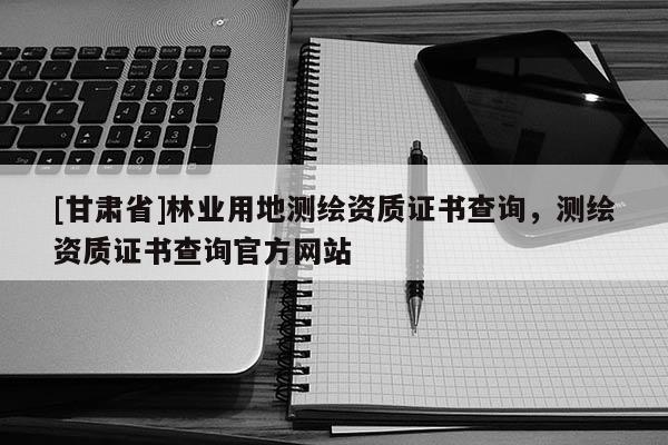 [甘肃省]林业用地测绘资质证书查询，测绘资质证书查询官方网站