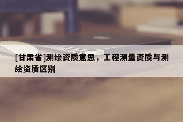 [甘肃省]测绘资质意思，工程测量资质与测绘资质区别