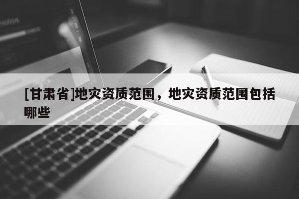 [甘肃省]地灾资质范围，地灾资质范围包括哪些