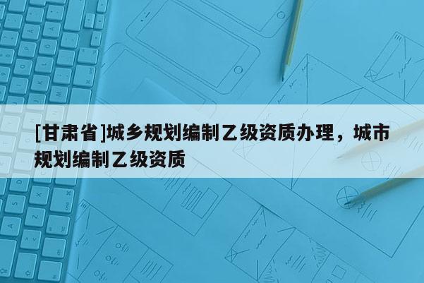 [甘肃省]城乡规划编制乙级资质办理，城市规划编制乙级资质