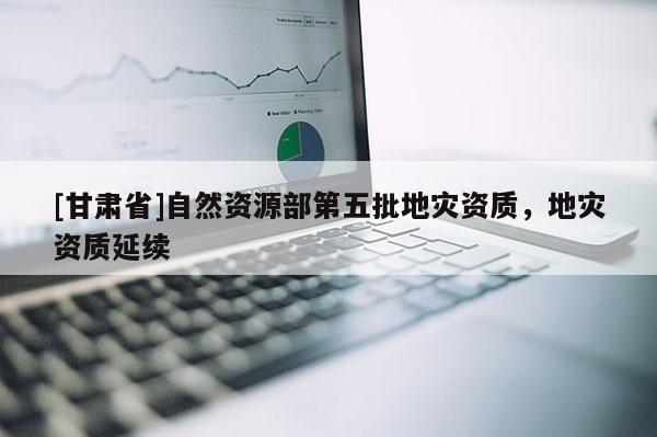 [甘肃省]自然资源部第五批地灾资质，地灾资质延续