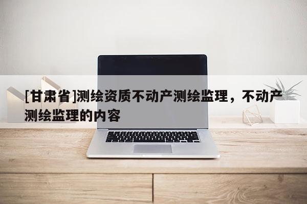 [甘肃省]测绘资质不动产测绘监理，不动产测绘监理的内容
