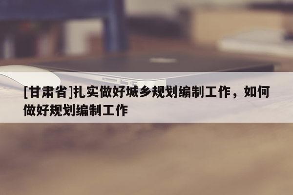 [甘肃省]扎实做好城乡规划编制工作，如何做好规划编制工作